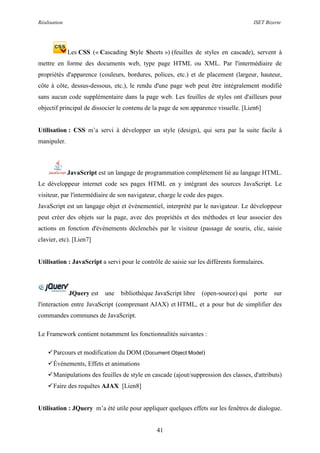 Réalisation ISET Bizerte
41
Les CSS (« Cascading Style Sheets ») (feuilles de styles en cascade), servent à
mettre en forme des documents web, type page HTML ou XML. Par l'intermédiaire de
propriétés d'apparence (couleurs, bordures, polices, etc.) et de placement (largeur, hauteur,
côte à côte, dessus-dessous, etc.), le rendu d'une page web peut être intégralement modifié
sans aucun code supplémentaire dans la page web. Les feuilles de styles ont d'ailleurs pour
objectif principal de dissocier le contenu de la page de son apparence visuelle. [Lien6]
Utilisation : CSS m’a servi à développer un style (design), qui sera par la suite facile à
manipuler.
JavaScript est un langage de programmation complètement lié au langage HTML.
Le développeur internet code ses pages HTML en y intégrant des sources JavaScript. Le
visiteur, par l'intermédiaire de son navigateur, charge le code des pages.
JavaScript est un langage objet et événementiel, interprété par le navigateur. Le développeur
peut créer des objets sur la page, avec des propriétés et des méthodes et leur associer des
actions en fonction d'événements déclenchés par le visiteur (passage de souris, clic, saisie
clavier, etc). [Lien7]
Utilisation : JavaScript a servi pour le contrôle de saisie sur les différents formulaires.
JQuery est une bibliothèque JavaScript libre (open-source) qui porte sur
l'interaction entre JavaScript (comprenant AJAX) et HTML, et a pour but de simplifier des
commandes communes de JavaScript.
Le Framework contient notamment les fonctionnalités suivantes :
Parcours et modification du DOM (Document Object Model)
Événements, Effets et animations
Manipulations des feuilles de style en cascade (ajout/suppression des classes, d'attributs)
Faire des requêtes AJAX [Lien8]
Utilisation : JQuery m’a été utile pour appliquer quelques effets sur les fenêtres de dialogue.
 