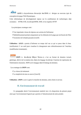 Réalisation ISET Bizerte
42
AJAX (« Asynchronous Javascript And XML ») désigne un nouveau type de
conception de pages Web Dynamiques.
Cette informatique de développement repose sur la combinaison de technologies déjà
existantes : HTML/CSS, JavaScript/DOM, XML et les requêtes HTTP.
Les principaux avantages sont :
Une importante vitesse de réponse aux actions de l'utilisateur
Rafraîchissement portant uniquement sur les éléments de la page qui ont besoin de l'être
Economie de la bande passante [Lien9]
Utilisation : AJAX a permis d’informer en temps réel sue ce qui se passe dans la base
(notification)  un outil pour visualiser le changement sans rafraichissement de l’interface
(modification instantanée).
JSON (« JavaScript Object Notion »), c’est un format de données textuel,
générique, dérivé de la notation des objets du langage JavaScript. Il permet de représenter de
l'information structurée. JSON est le langage idéal d’échange de données.
Les avantages de JSON sont:
La vitesse de traitement
La simplicité de mise en œuvre [Lien10]
Utilisation : JSON a servi à gérer le transfert de données, entre client et serveur.
II. Environnement de travail
Ce paragraphe décrit l’environnement matériel mis à la disposition du présent projet
ainsi que l’environnement logiciel qui a permis à l’aboutissement de notre produit.
 