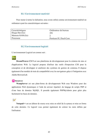Réalisation ISET Bizerte
43
II.1 Environnement matériel
Pour mener à terme la réalisation, nous avons utilisé comme environnement matériel un
ordinateur ayant les caractéristiques suivantes :
Caractéristiques Ordinateur de bureau
Disque Dur (Go) 370
Mémoire RAM (Go) 2
Processeur Pentium IV, Dual-Core
II.2 Environnement logiciel
L’environnement Logiciel est comme suit :
DreamWeaver CS 5 est une plateforme de développement pour la création de sites et
d'applications Web. Le logiciel propose d'utiliser des outils d'inspection CSS pour la
conception et de développer et améliorer des systèmes de gestion de contenus. Il dispose
également d'un module de tests de compatibilité avec les navigateurs grâce à l'intégration avec
Adobe BrowserLab.
WampServer est une plate-forme de développement Web sous Windows pour des
applications Web dynamiques à l’aide du serveur Apache2, du langage de scripts PHP et
d’une base de données MySQL. Il possède également PHPMyAdmin pour gérer plus
facilement les bases de données.
Notepad++ est un éditeur de source avec mise en relief de la syntaxe et mise en forme
de cette dernière. Ce logiciel vous permet également de colorer les mots définis par
l'utilisateur.
 