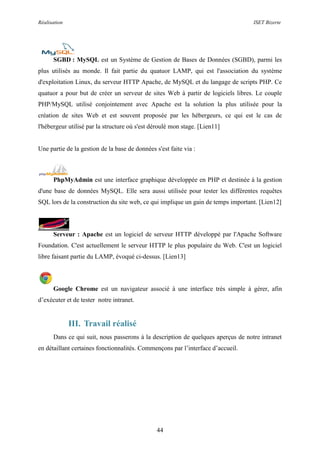 Réalisation ISET Bizerte
44
SGBD : MySQL est un Système de Gestion de Bases de Données (SGBD), parmi les
plus utilisés au monde. Il fait partie du quatuor LAMP, qui est l'association du système
d'exploitation Linux, du serveur HTTP Apache, de MySQL et du langage de scripts PHP. Ce
quatuor a pour but de créer un serveur de sites Web à partir de logiciels libres. Le couple
PHP/MySQL utilisé conjointement avec Apache est la solution la plus utilisée pour la
création de sites Web et est souvent proposée par les hébergeurs, ce qui est le cas de
l'hébergeur utilisé par la structure où s'est déroulé mon stage. [Lien11]
Une partie de la gestion de la base de données s'est faite via :
PhpMyAdmin est une interface graphique développée en PHP et destinée à la gestion
d'une base de données MySQL. Elle sera aussi utilisée pour tester les différentes requêtes
SQL lors de la construction du site web, ce qui implique un gain de temps important. [Lien12]
Serveur : Apache est un logiciel de serveur HTTP développé par l'Apache Software
Foundation. C'est actuellement le serveur HTTP le plus populaire du Web. C'est un logiciel
libre faisant partie du LAMP, évoqué ci-dessus. [Lien13]
Google Chrome est un navigateur associé à une interface très simple à gérer, afin
d’exécuter et de tester notre intranet.
III. Travail réalisé
Dans ce qui suit, nous passerons à la description de quelques aperçus de notre intranet
en détaillant certaines fonctionnalités. Commençons par l’interface d’accueil.
 
