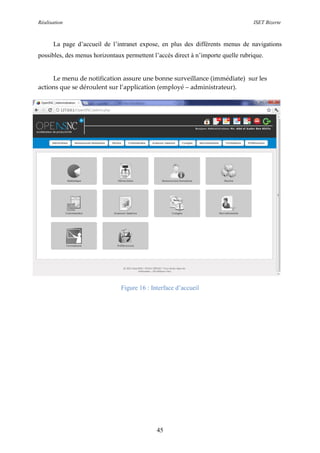 Réalisation ISET Bizerte
45
La page d’accueil de l’intranet expose, en plus des différents menus de navigations
possibles, des menus horizontaux permettent l’accès direct à n’importe quelle rubrique.
Le menu de notification assure une bonne surveillance (immédiate) sur les
actions que se déroulent sur l’application (employé – administrateur).
Figure 16 : Interface d’accueil
 
