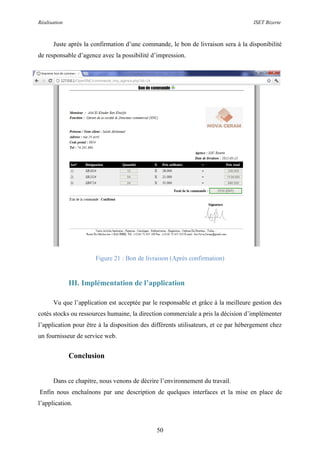 Réalisation ISET Bizerte
50
Juste après la confirmation d’une commande, le bon de livraison sera à la disponibilité
de responsable d’agence avec la possibilité d’impression.
Figure 21 : Bon de livraison (Après confirmation)
III. Implémentation de l’application
Vu que l’application est acceptée par le responsable et grâce à la meilleure gestion des
cotés stocks ou ressources humaine, la direction commerciale a pris la décision d’implémenter
l’application pour être à la disposition des différents utilisateurs, et ce par hébergement chez
un fournisseur de service web.
Conclusion
Dans ce chapitre, nous venons de décrire l’environnement du travail.
Enfin nous enchaînons par une description de quelques interfaces et la mise en place de
l’application.
 