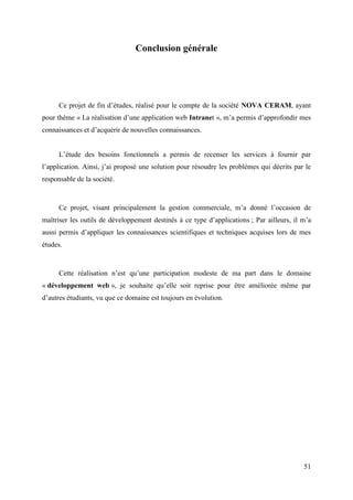 51
Conclusion générale
Ce projet de fin d’études, réalisé pour le compte de la société NOVA CERAM, ayant
pour thème « La réalisation d’une application web Intranet », m’a permis d’approfondir mes
connaissances et d’acquérir de nouvelles connaissances.
L’étude des besoins fonctionnels a permis de recenser les services à fournir par
l’application. Ainsi, j’ai proposé une solution pour résoudre les problèmes qui décrits par le
responsable de la société.
Ce projet, visant principalement la gestion commerciale, m’a donné l’occasion de
maîtriser les outils de développement destinés à ce type d’applications ; Par ailleurs, il m’a
aussi permis d’appliquer les connaissances scientifiques et techniques acquises lors de mes
études.
Cette réalisation n’est qu’une participation modeste de ma part dans le domaine
« développement web », je souhaite qu’elle soit reprise pour être améliorée même par
d’autres étudiants, vu que ce domaine est toujours en évolution.
 