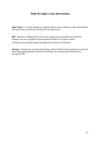 52
Table des sigles et des abréviations
Open Source : Ce terme désigne les logiciels dont la licence permet sa libre redistribution,
ainsi que l'accès en lecture et en écriture de son code source.
B2E : Business to Employee (B to E) est une expression qui caractérise l'ensemble des
échanges (services et produits) qu'une entreprise destine à ses propres salariés.
L'Intranet est le principal support des applications Business to Employee.
Intranet : L'intranet est un réseau informatique utilisé à l'intérieur d'une entreprise ou de toute
autre entité organisationnelle utilisant les techniques de communication d'Internet (IP,
serveurs HTTP)
 