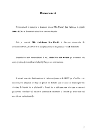 5
Remerciement
Premièrement, je remercie le directeur général Mr. Chokri Ben Salah de la société
NOVA CERAM de m'avoir accueilli en tant que stagiaire.
Puis je remercie MR. Abdelkader Ben Khelifa le directeur commercial de
coordination NOVA CERAM de m’accepte comme un Stagiaire de l’ISET du Bizerte.
Je renouvelle mes remerciements à Mr. Abdelkader Ben Khelifa qui a consacré son
temps précieux à mon aide et m'a facilité l'accès aux informations.
Je tiens à remercier finalement tout le cadre enseignement de l’ISET qui m'a offert cette
occasion pour effectuer ce stage de projet fin d’études qui ne cesse de m'enseigner les
principes de l'amitié de la générosité et l'esprit de la tolérance, ces principes ne peuvent
qu’accroître l'efficience du travail en commun et constituent le ferment qui donne son vrai
sens à la vie professionnelle.
 
