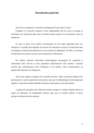 6
Introduction générale
Souvent, les entreprises vivent divers changements d’une année à l’autre.
S’adapter à la nouvelle situation s’avère indispensable afin de suivre le progrès et
d’atteindre une importante place dans le marché tenant compte de la concurrence entre les
entreprises.
La mise en place d’un système d’information est une étape importante pour une
entreprise. Ce système doit répondre aux besoins de l’entreprise à moyen et à long terme dans
une optique d’évolution des plateformes et des systèmes en application. En effet, ces systèmes
d’information ont toujours eu pour souci la gestion de l’information.
Par ailleurs, plusieurs innovations technologiques encouragent les entreprises à
informatiser leurs services et leurs procédures administratives dont intranet. L’intranet
instaure une communication entre l’entreprise et ses salariés. Cette communication est
appelée B2E (Business To Employee).
Ainsi, notre rapport s’organise de la manière suivante : Dans un premier chapitre nous
présenterons le contexte général de notre projet ainsi que la méthodologie de développement
adoptée. Le deuxième chapitre détaille les besoins fonctionnels et non fonctionnels.
La phase de conception fait l’objet du troisième chapitre. Le dernier chapitre décrit les
étapes de réalisation, les technologies utilisées ainsi que les résultats réalisés à travers
quelques interfaces homme-machine.
 