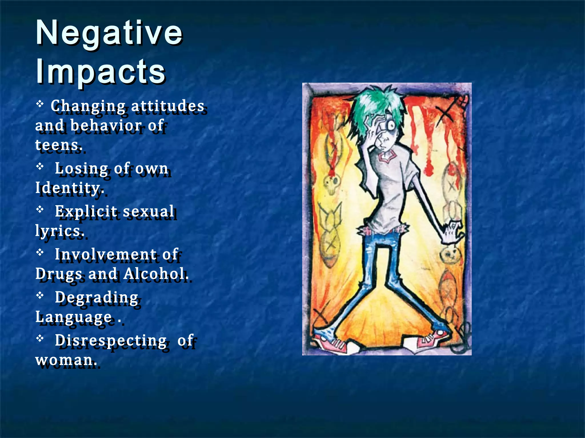 Negative
Impacts

Changing attitudes
Changing attitudes
and behavior of
and behavior of
teens.
teens.
 Losing of own
Losing of own
Identity.
Identity.
 Explicit sexual
Explicit sexual
lyrics.
lyrics.
 Involvement of
Involvement of
Drugs and Alcohol.
Drugs and Alcohol.
 Degrading
Degrading
Language ..
Language
 Disrespecting of
Disrespecting of
woman.
woman.


 