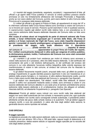 c) i membri del seggio (presidente, segretario, scrutatori), i rappresentanti di lista, gli
ufficiali e gli agenti della Forza pubblica in servizio di ordine pubblico possono essere
ammesse al voto ma limitatamente all'elezione del Consiglio Provinciale o Regionale,
anche se non siano elettori del Comune, purché, però siano elettori di altro Comune della
Provincia ed in possesso della tessera elettorale;
       f) i militari gli ufficiali e gli agenti di Polizia di Stato, gli appartenenti al corpo dei VF e
le infermiere volontarie della Croce Rossa Italiana sono ammessi a votare nel Comune in
cui si trovano per causa di servizio. Possono quindi esercitare il voto in qualsiasi sezione,
in soprannumero rispetto agli elettori iscritti nelle relative liste, e con precedenza su di
essi, previa esibizione della tessera elettorale rilasciato dal Comune nelle cui liste sono
compresi.
Allo scopo di evitare abusi od irregolarità da parte di elementi estranei alle Forze
armate, a Corpi militarmente organizzati per il servizio delle Stato, alle Forze di
polizia e al Corpo nazionale dei Vigili del Fuoco, sono state impartite disposizioni
perché i comandati di reparto predispongano un’apposita dichiarazione, da esibire
al presidente del seggio, nella quale attestano che il dipendente
……………………………… presta servizio nel …………………….. (reparto) di stanza
nel comune di …………………….apponendosi la propri firma ed il bollo del reparto.
Per i militari eventualmente distaccati in altra sede per esigenze di ordine pubblico,
la dichiarazione porterà, inoltre, l’indicazione del Comune ove sono stati comandati
a prestare servizio;
       g) i marittimi o gli aviatori fuori residenza per motivi di imbarco sono ammessi a
votare nella sezione se in possesso, oltre che della tessera elettorale, 1) del certificato del
comandante del porto o del direttore dell’aeroporto, 2) del certificato del sindaco del
comune in cui vota attestante l’avvenuta notifica telegrafica della volontà espressa dal
marittimo/aviere di votare in tale comune, al sindaco del comune che ha rilasciato la
tessera elettorale;
       h) gli elettori fisicamente impediti (ciechi, amputati delle mani, gli affetti da paralisi o
analogo impedimento di uguale identità) possono esprimere il voto con l'assistenza di un
elettore della propria famiglia o, in mancanza, di altro elettore liberamente scelto, purché
l'uno o l'altro siano iscritti nelle liste elettorali del Comune (v. paragrafo Casi Speciali);
       i) gli elettori non deambulanti. Tali elettori, iscritti nelle liste elettorali, di sezioni
ubicate in edifici non accessibili mediante sedia a rotella, sono ammessi a votare in una
sezione elettorale del Comune allestita in una sede priva di barriere architettoniche previa
esibizione della tessera elettorale e di un’attestazione medica (da allegare al verbale),
rilasciata dall'USL ed attestante l’impedimento (v. paragrafo Casi Speciali).

Attenzione! Poiché gli elettori sopra indicati non sono iscritti nelle liste elettorali del
seggio non sono state autenticate per loro schede; è necessario quindi che, ogni qualvolta
che ad un elettore non iscritto siano consegnate schede autenticate, il presidente prelevi
altrettante schede dal pacco delle schede residue e le autentichi. Tutti gli elettori aggiunti
vengono iscritti, a cura dei presidenti, in calce alla lista degli elettori della sezione; le
generalità devono venire riportate nel verbale.


CASI SPECIALI

Il seggio speciale
La legislatura prevede che nelle sezioni elettorali, nella cui circoscrizione esistono ospedali
e case di cura con almeno 100 e fino a 199 posti letto, oppure luoghi di detenzione e di
custodia preventiva, debba essere istituito un apposito seggio speciale per la raccolta del
voto degli elettori presenti.
                                                  4
 
