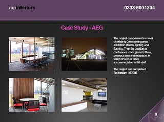 rapinteriors                              0333 6001234



               Case Study - AEG
                                  The project comprises of removal
                                  of existing Cafe catering area,
                                  exhibition stands, lighting and
                                  flooring. Then the creation of
                                  conference room, glazed offices,
                                  breakout area and reception. In
                                  total 517 sqm of office
                                  accommodation for 66 staff.

                                  The project was completed
                                  September 1st 2008.




                                                                     9
 