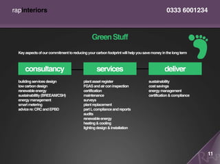 rapinteriors                                                                                  0333 6001234



                                               Green Stuff
  Key aspects of our commitment to reducing your carbon footprint will help you save money in the long term



      consultancy                                 services                                   deliver
  building services design                plant asset register                     sustainability
  low carbon design                       FGAS and air con inspection              cost savings
  renewable energy                        certification                            energy management
  sustainabliltiy (BREEAM/CSH)            maintenance                              certification & compliance
  energy management                       surveys
  smart metering                          plant replacement
  advice re: CRC and EPBD                 part L compliance and reports
                                          audits
                                          renewable energy
                                          heating & cooling
                                          lighting design & installation




                                                                                                                11
 