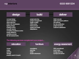 rapinteriors                                                     0333 6001234



           design                         build                 deliver
  concept design                project planning       O&M manuals
  space evaluation              project management     O&M submission platform
  space planning                health & safety        FM software
  CAD & 3D Visualisation        CDM control            fire risk certification
  lighting design               trade services         project handover
  building control              supply and install     customer satisfaction
  acoustic reports              dilapidations
  complete compliance control
  energy efficiency
  asbestos surveys
  fire risk assessments


  The following services complement your project....

          relocation                    furniture       energy assesment
  moves                         consultancy            CRC commitment
  crates                        planning               smart meter
  packing                       install                energy planning
  storage                       Euston showroom        surveys and advice
  property search & aquire                                                       2
 