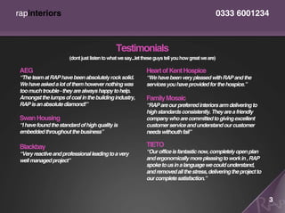 rapinteriors                                                                                          0333 6001234



                                               Testimonials
                       (dont just listen to what we say...let these guys tell you how great we are)

 AEG                                                           Heart of Kent Hospice
 “The team at RAP have been absolutely rock solid.             “We have been very pleased with RAP and the
 We have asked a lot of them however nothing was               services you have provided for the hospice.”
 too much trouble - they are always happy to help.
 Amongst the lumps of coal in the building industry,           Family Mosaic
 RAP is an absolute diamond!”                                  “RAP are our preferred interiors arm delivering to
                                                               high standards consistently. They are a friendly
 Swan Housing                                                  company who are committed to giving excellent
 “I have found the standard of high quality is                 customer service and understand our customer
 embedded throughout the business”                             needs withouth fail”

 Blackbay                                                      TIETO
 “Very reactive and professional leading to a very             “Our office is fantastic now, completely open plan
 well managed project”                                         and ergonomically more pleasing to work in , RAP
                                                               spoke to us in a language we could understand,
                                                               and removed all the stress, delivering the project to
                                                               our complete satisfaction.”


                                                                                                                       3
 