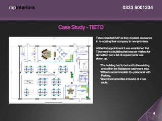 rapinteriors                                        0333 6001234



               Case Study - TIETO
                             Tieto contacted RAP as they required assistance
                             in re-locating their company to new premises.

                             At the first appointment it was established that
                             Tieto were in a building that was ear marked for
                             demolition and a list of requirements was
                             drawn up.

                                *The building had to be local to the existing
                                 and within the Maidstone catchment area.
                                *Office to accommodate 35+ personnel with
                                 Parking.
                                *Good local amenities inclusive of a bus
                                 route.




                                                                                4
 