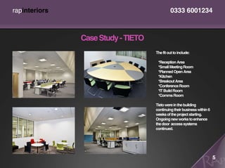 rapinteriors                                 0333 6001234



               Case Study - TIETO
                                    The fit out to include:

                                     *Reception Area
                                     *Small Meeting Room
                                     *Planned Open Area
                                     *Kitchen
                                     *Breakout Area
                                     *Conference Room
                                     *IT Build Room
                                     *Comms Room

                                    Tieto were in the building
                                    continuing their business within 6
                                    weeks of the project starting.
                                    Ongoing new works to enhance
                                    the door access systems
                                    continued.




                                                                         5
 