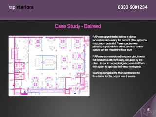 rapinteriors                                          0333 6001234



               Case Study - Balreed
                               RAP were appointed to deliver a plan of
                               innovative ideas using the current office space to
                               maxiumum potential. Three spaces were
                               planned, a ground floor office, and two further
                               spaces on the mezzanine floor level

                               RAP were commissioned to space plan, from a
                               full furniture audit previously occupied by the
                               client . In our in house designer presented them
                               with a plan to optimize their new workspace.

                               Working alongside the Main contractor, the
                               time frame for the project was 6 weeks.




                                                                                    6
 