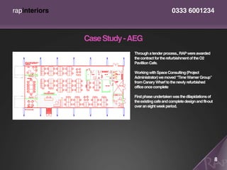 rapinteriors                                       0333 6001234



               Case Study - AEG
                            Through a tender process., RAP were awarded
                            the contract for the refurbishment of the O2
                            Pavillion Cafe.

                            Working with Space Consulting (Project
                            Administrator) we moved “Time Warner Group”
                            from Canary Wharf to the newly refurbished
                            office once complete

                            First phase undertaken was the dilapidations of
                            the existing cafe and complete design and fit-out
                            over an eight week period.




                                                                                8
 