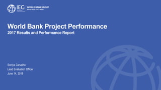 World Bank Project Performance
2017 Results and Performance Report
Soniya Carvalho
Lead Evaluation Officer
June 14, 2018
 