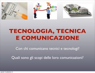 TECNOLOGIA, TECNICA
                 E COMUNICAZIONE
                         Con chi comunicano tecnici e tecnologi?

                    Quali sono gli scopi delle loro comunicazioni?


sabato 15 settembre 12
 