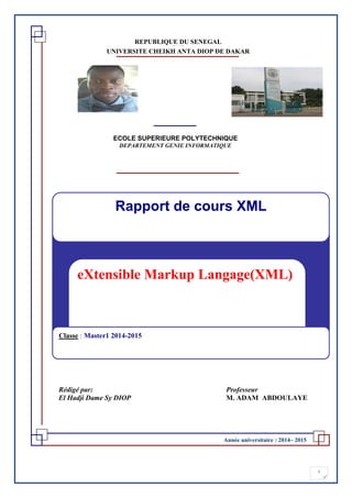 1
Année universitaire : 2014– 2015
REPUBLIQUE DU SENEGAL***** * * ********
UNIVERSITE CHEIKH ANTA DIOP DE DAKAR
eXtensible Markup Langage(XML)
Rapport de cours XML
Classe : Master1 2014-2015
Rédigé par: Professeur
El Hadji Dame Sy DIOP M. ADAM ABDOULAYE
ECOLE SUPERIEURE POLYTECHNIQUE
DEPARTEMENT GENIE INFORMATIQUE
 