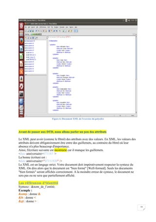 10
Figure 6: Document XML de l'exercice du polyedre
Le XML peut avoir (comme le Html) des attributs avec des valeurs. En XML, les valeurs des
attributs doivent obligatoirement être entre des guillemets, au contraire du Html où leur
absence n'a plus beaucoup d'importance.
Ainsi, l'écriture suivante est incorrecte car il manque les guillemets.
<date anniversaire=071185 />
La bonne écriture est :
<date anniversaire="07111920" />
Le XML est un langage strict. Votre document doit impérativement respecter la syntaxe du
XML. On dira alors que le document est "bien formé" [Well-formed]. Seuls les documents
"bien formés" seront affichés correctement. A la moindre erreur de syntaxe, le document ne
sera pas ou ne sera que partiellement affiché.
Syntaxe : &nom_de_l’entité;
Exemple :
: donne
: donne
: donne
 