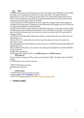 11
III- DTD
Le DTD ou Document Type Declaration ou encore Document Type Definition est l'ensemble
des règles et des propriétés que doit suivre le document XML. Ces règles définissent
généralement le nom et le contenu de chaque balise et le contexte dans lequel elles doivent
exister. Cette formalisation des éléments est particulièrement utile lorsqu'on utilise de façon
récurrente des balises dans un document XML.
L'étude détaillée des DTDs dépassent de loin le cadre de ce rapport mais un bref aperçu est
cependant utile surtout pour comprendre le fonctionnement des langages dérivés du XML qui
ne manquent pas d'utiliser ces fameux DTDs.
En effet, par les DTDs externes, plusieurs concepteurs peuvent se mettre d'accord pour utiliser
un DTD commun pour échanger leurs données. Avec le XHTML ou le WML, vous signalez
dans l'en-tête du document que vous utilisez (et suivez) les normes du W3C concernant les
langages précités.
Les DTD ont l'avantage d'être relativement simples à utiliser mais elles sont parfois aussi un
peu limitées. Les
schémas XML permettent de décrire de façon plus précise encore la structure d'un
document. Ils sont
plus sophistiqués mais plus difficiles à mettre en oeuvre. Les DTD sont donc particulièrement
adaptées pour des
petits modèles de documents. En revanche, leur manque de modularité les rend plus difficiles
à utiliser pour des
modèles plus conséquents.
On distingue deux types de DTD : Les DTD internes et les DTD externes.
- DTD Interne
On peut inclure son propre DTD au code source du fichier XML. On parlera alors d'un DTD
interne.
Le DTD interne suit la syntaxe suivante :
<!DOCTYPE élément-racine [
déclaration des éléments
]>
- DTD Externe
Le DTD externe suivra la syntaxe suivante :
<?xml version="1.0" standalone="no"?>
<! élément-racine " ">
a- Premier exemple :
 