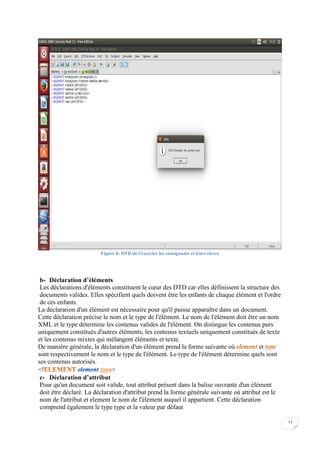 13
Figure 8: DTD de l'exercice les enseignants et leurs eleves
b- Déclaration d’éléments
Les déclarations d'éléments constituent le cœur des DTD car elles définissent la structure des
documents valides. Elles spécifient quels doivent être les enfants de chaque élément et l'ordre
de ces enfants.
La déclaration d'un élément est nécessaire pour qu'il puisse apparaître dans un document.
Cette déclaration précise le nom et le type de l'élément. Le nom de l'élément doit être un nom
XML et le type détermine les contenus valides de l'élément. On distingue les contenus purs
uniquement constitués d'autres éléments, les contenus textuels uniquement constitués de texte
et les contenus mixtes qui mélangent éléments et texte.
De manière générale, la déclaration d'un élément prend la forme suivante où et
sont respectivement le nom et le type de l'élément. Le type de l'élément détermine quels sont
ses contenus autorisés.
<! >
c- Déclaration d’attribut
Pour qu'un document soit valide, tout attribut présent dans la balise ouvrante d'un élément
doit être déclaré. La déclaration d'attribut prend la forme générale suivante où attribut est le
nom de l'attribut et element le nom de l'élément auquel il appartient. Cette déclaration
comprend également le type type et la valeur par défaut
 