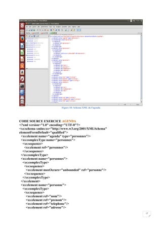 17
Figure 10: Schema XML de l'agenda
CODE SOURCE EXERCICE
<?xml version="1.0" encoding="UTF-8"?>
<xs:schema xmlns:xs="http://www.w3.org/2001/XMLSchema"
elementFormDefault="qualified">
<xs:element name="agenda" type="personnes"/>
<xs:complexType name="personnes">
<xs:sequence>
<xs:element ref="personnes"/>
</xs:sequence>
</xs:complexType>
<xs:element name="personnes">
<xs:complexType>
<xs:sequence>
<xs:element maxOccurs="unbounded" ref="personne"/>
</xs:sequence>
</xs:complexType>
</xs:element>
<xs:element name="personne">
<xs:complexType>
<xs:sequence>
<xs:element ref="nom"/>
<xs:element ref="prenom"/>
<xs:element ref="telephone"/>
<xs:element ref="adresse"/>
 