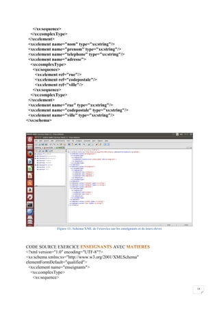 18
</xs:sequence>
</xs:complexType>
</xs:element>
<xs:element name="nom" type="xs:string"/>
<xs:element name="prenom" type="xs:string"/>
<xs:element name="telephone" type="xs:string"/>
<xs:element name="adresse">
<xs:complexType>
<xs:sequence>
<xs:element ref="rue"/>
<xs:element ref="codepostale"/>
<xs:element ref="ville"/>
</xs:sequence>
</xs:complexType>
</xs:element>
<xs:element name="rue" type="xs:string"/>
<xs:element name="codepostale" type="xs:string"/>
<xs:element name="ville" type="xs:string"/>
</xs:schema>
Figure 11: Schema XML de l'exercice sur les enseignants et de leurs eleves
CODE SOURCE EXERCICE AVEC
<?xml version="1.0" encoding="UTF-8"?>
<xs:schema xmlns:xs="http://www.w3.org/2001/XMLSchema"
elementFormDefault="qualified">
<xs:element name="enseignants">
<xs:complexType>
<xs:sequence>
 