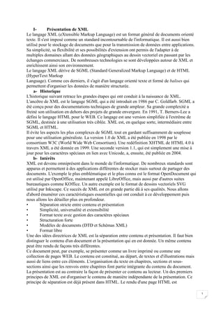 3
I- Présentation de XML
Le langage XML (eXtensible Markup Language) est un format général de documents orienté
texte. Il s'est imposé comme un standard incontournable de l'informatique. Il est aussi bien
utilisé pour le stockage de documents que pour la transmission de données entre applications.
Sa simplicité, sa flexibilité et ses possibilités d'extension ont permis de l'adapter à de
multiples domaines allant des données géographiques au dessin vectoriel en passant par les
échanges commerciaux. De nombreuses technologies se sont développées autour de XML et
enrichissent ainsi son environnement.
Le langage XML dérive de SGML (Standard Generalized Markup Language) et de HTML
(HyperText Markup
Language). Comme ces derniers, il s'agit d'un langage orienté texte et formé de balises qui
permettent d'organiser les données de manière structurée.
a- Historique
L'historique suivant retrace les grandes étapes qui ont conduit à la naissance de XML.
L'ancêtre de XML est le langage SGML qui a été introduit en 1986 par C. Goldfarb. SGML a
été conçu pour des documentations techniques de grande ampleur. Sa grande complexité a
freiné son utilisation en dehors des projets de grande envergure. En 1991, T. Berners-Lee a
défini le langage HTML pour le WEB. Ce langage est une version simplifiée à l'extrême de
SGML, destinée à une utilisation très ciblée. XML est, en quelque sorte, intermédiaire entre
SGML et HTML.
Il évite les aspects les plus complexes de SGML tout en gardant suffisamment de souplesse
pour une utilisation généraliste. La version 1.0 de XML a été publiée en 1998 par le
consortium W3C (World Wide Web Consortium). Une redéfinition XHTML de HTML 4.0 à
travers XML a été donnée en 1999. Une seconde version 1.1, qui est simplement une mise à
jour pour les caractères spéciaux en lien avec Unicode, a, ensuite, été publiée en 2004.
b- Intérêts
XML est devenu omniprésent dans le monde de l'informatique. De nombreux standards sont
apparus et permettent à des applications différentes de stocker mais surtout de partager des
documents. L'exemple le plus emblématique et le plus connu est le format OpenDocument qui
est utilisé par OpenOffice, maintenant appelé LibreOffice, mais aussi par d'autres suites
bureautiques comme KOffice. Un autre exemple est le format de dessins vectoriels SVG
utilisé par Inkscape. Ce succès de XML est en grande partie dû à ses qualités. Nous allons
d'abord énumérer ces caractéristiques essentielles qui ont conduit à ce développement puis
nous allons les détailler plus en profondeur.
• Séparation stricte entre contenu et présentation
• Simplicité, universalité et extensibilité
• Format texte avec gestion des caractères spéciaux
• Structuration forte
• Modèles de documents (DTD et Schémas XML)
• Format libre
Une des idées directrices de XML est la séparation entre contenu et présentation. Il faut bien
distinguer le contenu d'un document et la présentation qui en est donnée. Un même contenu
peut être rendu de façons très différentes.
Ce document peut, par exemple, se présenter comme un livre imprimé ou comme une
collection de pages WEB. Le contenu est constitué, au départ, de textes et d'illustrations mais
aussi de liens entre ces éléments. L'organisation du texte en chapitres, sections et sous-
sections ainsi que les renvois entre chapitres font partie intégrante du contenu du document.
La présentation est au contraire la façon de présenter ce contenu au lecteur. Un des premiers
principes de XML est d'organiser le contenu de manière indépendante de la présentation. Ce
principe de séparation est déjà présent dans HTML. Le rendu d'une page HTML est
 