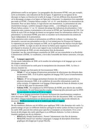 4
globalement confié au navigateur. Les paragraphes des documents HTML sont, par exemple,
écrits au kilomètre, sans indication de fins de lignes. Il appartient au navigateur de les
découper en lignes en fonction de la taille de la page. C'est très différent d'un document PDF
où le découpage en pages et en lignes est figée par le document. La séparation n'est cependant
pas totale en HTML. Certaines balises comme <ul> et <li> sont destinées à la structuration du
document. Pour ces deux balises, il s'agit d'écrire une énumération. La présentation de cette
énumération (marges, symbole marquant chaque entrée, …) est déléguée au navigateur.
D'autre balises comme <i> ou <b> donnent davantage des indications de présentation. Cette
séparation entre contenu et présentation a été accrue en HTML par l'introduction de CSS. Une
feuille de style CSS est chargée de donner au navigateur toutes les informations relatives à la
présentation. Le document HTML peut alors se recentrer sur la structuration du contenu de
façon indépendante de la présentation.
Cette séparation entre contenu et présentation est difficile à obtenir. Le rédacteur d'un
document a souvent une présentation en tête et il est tentant pour lui d'essayer de l'imposer.
La séparation est encore plus marquée en XML car la signification des balises n'est pas figée
comme en HTML. La règle est alors de choisir les balises pour organiser le document en
privilégiant la structure de celui-ci par rapport à une éventuelle présentation.
Un second principe de XML est une structuration forte du document.
Cependant, une des caractéristiques essentielles de XML est son extensibilité et sa flexibilité.
Contrairement à HTML, le vocabulaire, c'est-à-dire l'ensemble des balises autorisées, n'est pas
figé.
c- Langages apparentés
Un des atouts indéniables de XML est le nombre de technologies et de langages qui se sont
développés autour de
lui. Ceux-ci enrichissent les outils pour la manipulation des documents XML. La liste ci-
dessous énumère les
principaux langages qui font partie de l'environnement XML :
- XPath : C’est un langage d'expressions permettant de sélectionner des éléments dans
un document XML. Il est la pierre angulaire du langage XSLT pour la transformation
de documents
- XQuery : C’est un langage permettant d'extraire des informations à partir d'un ou
plusieurs documents XML et de synthétiser de nouvelles informations à partir de
celles extraites. Il s'apparente à un langage d'interrogation de bases de données et joue
le rôle de SQL pour les documents XML.
- Schéma XML : Ils remplacent les DTD héritées de SGML pour décrire des modèles
de documents. Ils sont beaucoup plus souples et beaucoup plus puissants que les DTD.
Ils sont abordés en détail au IV de ce rapport
XSLT : C’est un langage permettant d'exprimer facilement des transformations complexes
entre documents XML. Il s'appuie sur la structuration forte des documents XML vus comme
des arbres. Chaque transformation est décrite par des règles pour chacun des éléments du
document. Malheureusement on ne le traitera pas dans ce rapport
d- Dialectes
De très nombreux dialectes ont été définis pour appliquer XML à des domaines très variés. Le
grand avantage est que ces différents dialectes partagent la même syntaxe de base et que tous
les outils XML peuvent être utilisés pour spécifier et manipuler ces documents. Il n'y a nul
besoin de développer des outils spécifiques à ces différents dialectes. La liste ci-dessous
énumère quelques-uns de ces dialectes :
- RSS(Really Simple Syndication) : Permet l’abonnement à des flux de données
- XUL(XML-based User interface Language) : Langage de description d'interfaces
graphiques développé par le projet Mozilla.
 