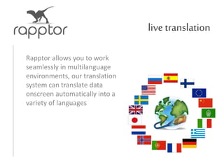 livetranslation
Rapptor allows you to work
seamlessly in multilanguage
environments, our translation
system can translate data
onscreen automatically into a
variety of languages
 
