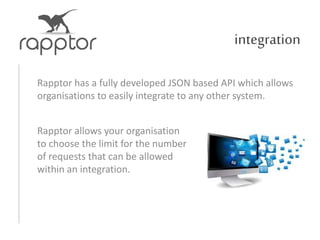 integration
Rapptor has a fully developed JSON based API which allows
organisations to easily integrate to any other system.
Rapptor allows your organisation
to choose the limit for the number
of requests that can be allowed
within an integration.
 