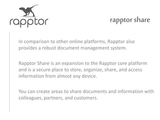rapptorshare
In comparison to other online platforms, Rapptor also
provides a robust document management system.
Rapptor Share is an expansion to the Rapptor core platform
and is a secure place to store, organize, share, and access
information from almost any device.
You can create areas to share documents and information with
colleagues, partners, and customers.
 