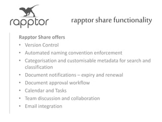 rapptorsharefunctionality
Rapptor Share offers
• Version Control
• Automated naming convention enforcement
• Categorisation and customisable metadata for search and
classification
• Document notifications – expiry and renewal
• Document approval workflow
• Calendar and Tasks
• Team discussion and collaboration
• Email integration
 