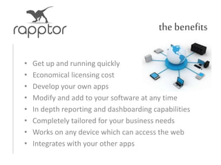 the benefits
• Get up and running quickly
• Economical licensing cost
• Develop your own apps
• Modify and add to your software at any time
• In depth reporting and dashboarding capabilities
• Completely tailored for your business needs
• Works on any device which can access the web
• Integrates with your other apps
 