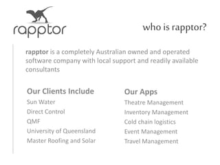 who is rapptor?
rapptor is a completely Australian owned and operated
software company with local support and readily available
consultants
Our Clients Include
Sun Water
Direct Control
QMF
University of Queensland
Master Roofing and Solar
Our Apps
Theatre Management
Inventory Management
Cold chain logistics
Event Management
Travel Management
 