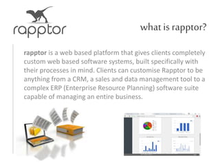 what is rapptor?
rapptor is a web based platform that gives clients completely
custom web based software systems, built specifically with
their processes in mind. Clients can customise Rapptor to be
anything from a CRM, a sales and data management tool to a
complex ERP (Enterprise Resource Planning) software suite
capable of managing an entire business.
 