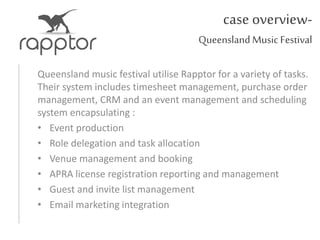 case overview-
Queensland Music Festival
Queensland music festival utilise Rapptor for a variety of tasks.
Their system includes timesheet management, purchase order
management, CRM and an event management and scheduling
system encapsulating :
• Event production
• Role delegation and task allocation
• Venue management and booking
• APRA license registration reporting and management
• Guest and invite list management
• Email marketing integration
 