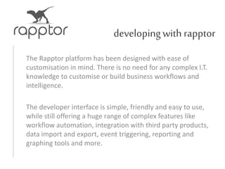 developingwith rapptor
The Rapptor platform has been designed with ease of
customisation in mind. There is no need for any complex I.T.
knowledge to customise or build business workflows and
intelligence.
The developer interface is simple, friendly and easy to use,
while still offering a huge range of complex features like
workflow automation, integration with third party products,
data import and export, event triggering, reporting and
graphing tools and more.
 