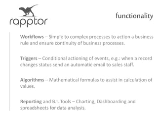 functionality
Workflows – Simple to complex processes to action a business
rule and ensure continuity of business processes.
Triggers – Conditional actioning of events, e.g.: when a record
changes status send an automatic email to sales staff.
Algorithms – Mathematical formulas to assist in calculation of
values.
Reporting and B.I. Tools – Charting, Dashboarding and
spreadsheets for data analysis.
 