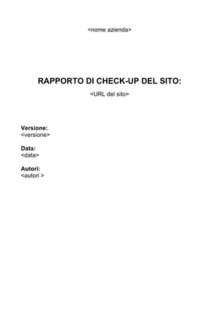 <nome azienda>




      RAPPORTO DI CHECK-UP DEL SITO:
                <URL del sito>




Versione:
<versione>

Data:
<data>

Autori:
<autori >
 