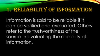 1. Reliability of Information
Information is said to be reliable if it
can be verified and evaluated. Others
refer to the trustworthiness of the
source in evaluating the reliability of
information.
 