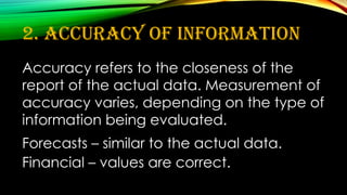 2. Accuracy of Information
Accuracy refers to the closeness of the
report of the actual data. Measurement of
accuracy varies, depending on the type of
information being evaluated.
Forecasts – similar to the actual data.
Financial – values are correct.
 