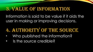 3. Value of Information
Information is said to be value if it aids the
user in making or improving decisions.
4. Authority of the Source
• Who published the information?
• Is the source credible?
 