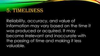 5. Timeliness
Reliability, accuracy, and value of
information may vary based on the time it
was produced or acquired. It may
become irrelevant and inaccurate with
the passing of time and making it less
valuable.
 