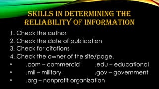 SKILLS IN DETERMINING THE
RELIABILITY OF INFORMATION
1. Check the author
2. Check the date of publication
3. Check for citations
4. Check the owner of the site/page.
• .com – commercial .edu – educational
• .mil – military .gov – government
• .org – nonprofit organization
 