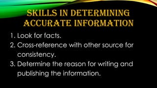 SKILLS IN DETERMINING
ACCURATE INFORMATION
1. Look for facts.
2. Cross-reference with other source for
consistency.
3. Determine the reason for writing and
publishing the information.
 