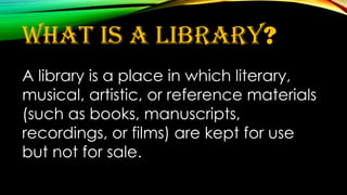 What is a library?
A library is a place in which literary,
musical, artistic, or reference materials
(such as books, manuscripts,
recordings, or films) are kept for use
but not for sale.
 
