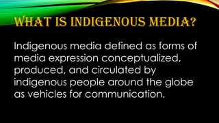 What is indigenous media?
Indigenous media defined as forms of
media expression conceptualized,
produced, and circulated by
indigenous people around the globe
as vehicles for communication.
 