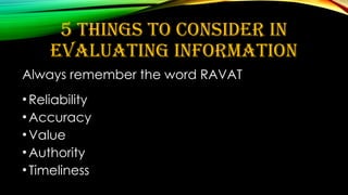 5 THINGS TO CONSIDER IN
EVALUATING INFORMATION
Always remember the word RAVAT
•Reliability
•Accuracy
•Value
•Authority
•Timeliness
 
